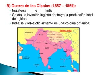 B) Guerra de los Cipaios (1857 – 1859):
◦ Inglaterra e India
◦ Causa: la invasión inglesa destruye la producción local
de tejidos.
◦ India se vuelve oficialmente en una colonia británica.
 