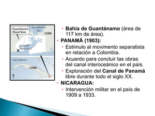  Bahía de Guantánamo (área de
117 km de área).
 PANAMÁ (1903):
 Estímulo al movimento separatista
en relación a Colombia.
 Acuerdo para concluir las obras
del canal interoceánico en el país.
 Exploración del Canal de Panamá
libre durante todo el siglo XX.
 NICARAGUA:
 Intervención militar en el país de
1909 a 1933.
 