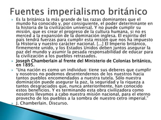  Es la británica la más grande de las razas dominantes que el
mundo ha conocido y, por consiguiente, el poder determinante en
la historia de la civilización universal. Y no puede cumplir su
misión, que es crear el progreso de la cultura humana, si no es
merced a la expansión de la dominación inglesa. El espíritu del
país tendrá fuerzas para cumplir esta misión que nos ha impuesto
la Historia y nuestro carácter nacional. [...] El Imperio británico,
firmemente unido, y los Estados Unidos deben juntos asegurar la
paz del mundo y asumir la pesada responsabilidad de educar para
la civilización a los pueblos retrasados.
 Joseph Chamberlain al frente del Ministerio de Colonias británico,
en 1895.
 “Una nación es como un individuo: tiene sus deberes que cumplir
y nosotros no podemos desentendernos de los nuestros hacia
tantos pueblos encomendados a nuestra tutela. Sólo nuestra
dominación puede asegurar la paz, la seguridad y la riqueza a
tantos desgraciados que, nunca anteriormente, han conocido
estos beneficios. Y es terminando esta obra civilizadora como
nosotros llevamos a cabo nuestra misión nacional, para el eterno
provecho de los pueblos a la sombra de nuestro cetro imperial.”
 J. Chamberlain. Discurso.
 