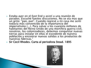  Estaba ayer en el East End y asistí a una reunión de
parados. Escuché fuertes discusiones. No se oía mas que
un grito: "pan, pan". Cuando regresé a mi casa me sentí
todavía más convencido de la importancia del
imperialismo (...). Para salvar a los cuarenta millones de
habitantes del Reino Unido de una mortífera guerra civil,
nosotros, los colonizadores, debemos conquistar nuevas
tierras para instalar en ellas el excedente de nuestra
población y encontrar nuevas salidas a los productos de
nuestras fábricas."
 Sir Cecil Rhodes. Carta al periodista Stead. 1895
 