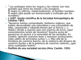  " Las analogías entre los negros y los monos son más
grandes que entre los monos y los europeos.
El negro es inferior, intelectualmente, al hombre europeo.
El negro sólo puede ser humanizado y civilizado por los
europeos."
 J. JUNT. Sesión científica de la Sociedad Antropológica de
Londres 1863.
 “Nosotros hemos comprobado, bárbaros ingleses, que
habéis desarrollado una naturaleza y una costumbres de
lobo, saqueando y robando bienes por la fuerza (...).
Habéis venido a nuestro país con espíritu de lucro. ¿Qué
conocimientos tenéis de nosotros? Vuestra ansia de
ganancias se parece a la voracidad de los animales. En
cambio, ignoráis nuestras leyes y nuestras instituciones;
nada sabéis de principios justos (...). Más allá de la
fortaleza de vuestros barcos, de la violencia del disparo de
vuestros fusiles y de la potencia de vuestros cañones, ¿qué
otras cualidades tenéis?
 Panfleto de una sociedad secreta china. Cantón. 1856.
 