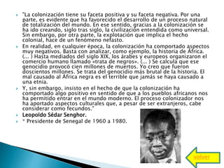  "La colonización tiene su faceta positiva y su faceta negativa. Por una
parte, es evidente que ha favorecido el desarrollo de un proceso natural
de totalización del mundo. En ese sentido, gracias a la colonización se
ha ido creando, siglo tras siglo, la civilización entendida como universal.
Sin embargo, por otra parte, la explotación que implica el hecho
colonial, hace de un fenómeno nefasto.
 En realidad, en cualquier época, la colonización ha comportado aspectos
muy negativos. Basta con analizar, como ejemplo, la historia de África.
(... ) Hasta mediados del siglo XIX, los árabes y europeos organizaron el
comercio humano llamado «trata de negros». (... ) Se calcula que ese
genocidio provocó cien millones de muertos. Yo creo que fueron
doscientos millones. Se trata del genocidio más brutal de la historia. El
mal causado al África negra es el terrible que jamás se haya causado a
una etnia.
 Y, sin embargo, insisto en el hecho de que la colonización ha
comportado algo positivo en sentido de que a los pueblos africanos nos
ha permitido entrar en el mundo moderno. El proceso colonizador nos
ha aportado aspectos culturales que, a pesar de ser extranjeros, cabe
considerar como fecundos."
 Leopoldo Sédar Senghor.
 * Presidente de Senegal de 1960 a 1980.
volver
 
