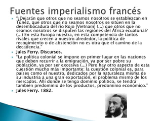  “¿Dejarán que otros que no seamos nosotros se establezcan en
Túnez, que otros que no seamos nosotros se sitúen en la
desembocadura del río Rojo [Vietnam] (...) que otros que no
seamos nosotros se disputen las regiones del África ecuatorial?
(...) En esta Europa nuestra, en esta competencia de tantos
rivales que crecen a nuestro alrededor, la política de
recogimiento o de abstención no es otra que el camino de la
decadencia.”
 Jules Ferry. Discursos.
 “La política colonial se impone en primer lugar en las naciones
que deben recurrir a la emigración, ya por ser pobre su
población, ya por ser excesiva (...) Pero hay otro aspecto de esta
cuestión mucho más importante: la cuestión colonial es, para
países como el nuestro, dedicados por la naturaleza misma de
su industria a una gran exportación, el problema mismo de los
mercados. Allí donde se tenga dominio político, se tendrá
también predominio de los productos, predominio económico.”
 Jules Ferry. 1882.
 