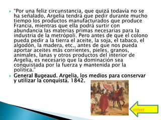  “Por una feliz circunstancia, que quizá todavía no se
ha señalado, Argelia tendrá que pedir durante mucho
tiempo los productos manufacturados que produce
Francia, mientras que ella podrá surtir con
abundancia las materias primas necesarias para la
industria de la metrópoli. Pero antes de que el colono
pueda pedir a la tierra el aceite, la soja, el tabaco, el
algodón, la madera, etc., antes de que nos pueda
aportar aceites más corrientes, pieles, granos,
animales, lanas y otros productos del interior de
Argelia, es necesario que la dominación sea
conquistada por la fuerza y mantenida por la
política.”
 General Bugeaud. Argelia, los medios para conservar
y utilizar la conquista. 1842.
volver
 