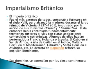  El Imperio británico
 Fue el más extenso de todos, comenzó a formarse en
el siglo XVIII, pero alcanzó la madurez durante el largo
reinado de Victoria (1837-1901), impulsado por la
acción de sus ministros Disraeli y Chamberlain. Hasta
entonces había controlado fundamentalmente
territorios costeros o islas con claras aspiraciones
comerciales o estratégicas. Algunos de ellos habían
pertenecido a Francia, Holanda o España: El Cabo en el
Sur de África, la isla de Ceilán en el Índico, Malta y
Corfú en el Mediterráneo, Gibraltar y Santa Elena en el
Atlántico, etc. La derrota de Napoleón reforzó su
posición dominante.
 Sus dominios se extendían por los cinco continentes:
 