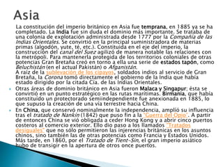 La constitución del imperio británico en Asia fue temprana, en 1885 ya se ha
completado. La India fue sin duda el dominio más importante. Se trataba de
una colonia de explotación administrada desde 1777 por la Compañía de las
Indias Orientales. Se convirtió en la principal suministradora de materias
primas (algodón, yute, té, etc.). Constituida en el eje del imperio, la
construcción del canal del Suez agilizó de manera notable las relaciones con
la metrópoli. Para mantenerla protegida de los territorios coloniales de otras
potencias Gran Bretaña creó en torno a ella una serie de estados tapón, como
Beluchistán (en el actual Pakistán) o Afganistán.
A raíz de la sublevación de los cipayos, soldados indios al servicio de Gran
Bretaña, la Corona tomó directamente el gobierno de la India que había
estado dirigido por la citada Cía. de las Indias Orientales.
 Otras áreas de dominio británico en Asia fueron Malaca y Singapur; ésta se
convirtió en un punto estratégico en las rutas marítimas. Birmania, que había
constituído un protectorado semiindependiente fue anexionada en 1885, lo
que supuso la creación de una vía terrestre hacia China.
 En China, que conservó nominalmente la independencia, amplíó su influencia
tras el tratado de Nankín (1842) que puso fin a la “Guerra del Opio”. A partir
de entonces China se vió obligada a ceder Hong Kong y a abrir cinco puertos
costeros al comercio exterior. Ello dio paso a los llamados "Tratados
desiguales" que no sólo permitieron las injerencias británicas en los asuntos
chinos, sino también las de otras potencias como Francia y Estados Unidos.
Más tarde, en 1860, por el Tratado de Tient-Sin, el gran imperio asiático
hubo de transigir en la apertura de otros once puertos.
 
