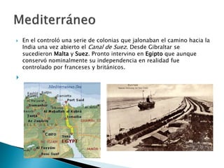  En el controló una serie de colonias que jalonaban el camino hacia la
India una vez abierto el Canal de Suez. Desde Gibraltar se
sucedieron Malta y Suez. Pronto intervino en Egipto que aunque
conservó nominalmente su independencia en realidad fue
controlado por franceses y británicos.

 