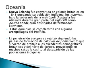  Nueva Zelanda fue convertida en colonia británica en
1841 quedando su población indígena, los maoríes,
bajo la soberanía de la metrópoli. Australia fue
utilizada durante gran parte del siglo XIX como
prisión donde eran destinados determinados
convictos.
 Estos dominios se completaron con algunos
archipiélagos del Pacífico.
 La penetración europea se realizó siguiendo las
pautas de formación de colonias de poblamiento que
sirvieron de drenaje a los excedentes demográficos
británicos y del norte de Europa, provocando en
muchos casos la casi total desaparición de las
poblaciones indígenas.
 
