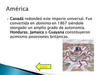  Canadá redondeó este imperio universal. Fue
convertida en dominio en 1867 siéndole
otorgado un amplio grado de autonomía.
Honduras, Jamaica o Guayana constituyeron
asimismo posesiones británicas.
volver
 