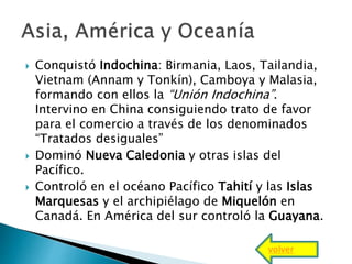  Conquistó Indochina: Birmania, Laos, Tailandia,
Vietnam (Annam y Tonkín), Camboya y Malasia,
formando con ellos la “Unión Indochina”.
Intervino en China consiguiendo trato de favor
para el comercio a través de los denominados
“Tratados desiguales”
 Dominó Nueva Caledonia y otras islas del
Pacífico.
 Controló en el océano Pacífico Tahití y las Islas
Marquesas y el archipiélago de Miquelón en
Canadá. En América del sur controló la Guayana.
volver
 