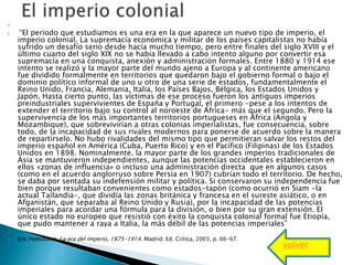 
 “El periodo que estudiamos es una era en la que aparece un nuevo tipo de imperio, el
imperio colonial. La supremacía económica y militar de los países capitalistas no había
sufrido un desafío serio desde hacía mucho tiempo, pero entre finales del siglo XVIII y el
último cuarto del siglo XIX no se había llevado a cabo intento alguno por convertir esa
supremacía en una conquista, anexión y administración formales. Entre 1880 y 1914 ese
intento se realizó y la mayor parte del mundo ajeno a Europa y al continente americano
fue dividido formalmente en territorios que quedaron bajo el gobierno formal o bajo el
dominio político informal de uno u otro de una serie de estados, fundamentalmente el
Reino Unido, Francia, Alemania, Italia, los Países Bajos, Bélgica, los Estados Unidos y
Japón. Hasta cierto punto, las víctimas de ese proceso fueron los antiguos imperios
preindustriales supervivientes de España y Portugal, el primero -pese a los intentos de
extender el territorio bajo su control al noroeste de África- más que el segundo. Pero la
supervivencia de los más importantes territorios portugueses en África (Angola y
Mozambique), que sobrevivirían a otras colonias imperialistas, fue consecuencia, sobre
todo, de la incapacidad de sus rivales modernos para ponerse de acuerdo sobre la manera
de repartírselo. No hubo rivalidades del mismo tipo que permitieran salvar los restos del
imperio español en América (Cuba, Puerto Rico) y en el Pacífico (Filipinas) de los Estados
Unidos en 1898. Nominalmente, la mayor parte de los grandes imperios tradicionales de
Asia se mantuvieron independientes, aunque las potencias occidentales establecieron en
ellos «zonas de influencia» o incluso una administración directa que en algunos casos
(como en el acuerdo anglorruso sobre Persia en 1907) cubrían todo el territorio. De hecho,
se daba por sentada su indefensión militar y política. Si conservaron su independencia fue
bien porque resultaban convenientes como estados-tapón (como ocurrió en Siam -la
actual Tailandia-, que dividía las zonas británica y francesa en el sureste asiático, o en
Afganistán, que separaba al Reino Unido y Rusia), por la incapacidad de las potencias
imperiales para acordar una fórmula para la división, o bien por su gran extensión. El
único estado no europeo que resistió con éxito la conquista colonial formal fue Etiopía,
que pudo mantener a raya a Italia, la más débil de las potencias imperiales”

 Eric Hobsbawn, La era del imperio, 1875-1914. Madrid: Ed. Crítica, 2003, p. 66-67.
volver
 