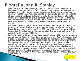  (John Morton Stanley; Denbigh, 1841 - Londres, 1904) Explorador
británico. Tuvo una infancia difícil: tratado con dureza por sus padres e
incluso encerrado en una casa de corrección, logró huir a los quince
años. En 1859 llegó a América, donde fue adoptado por un comerciante
al que conoció en Nueva Orleáns y que le dio su nombre. Estallada la
guerra civil, participó en ella, y combatió primeramente en las filas de
los confederados, y, ingresó en las de la Unión. Terminado el conflicto
bélico, se inclinó al periodismo y fue enviado especial del New York
Herald.
 Aficionado a los viajes y atraído por las aventuras, dirigió en 1869 una
expedición que partió hacia el África en busca del misionero escocés
David Livingstone, a quien halló en 1871 en Ujiji; con él exploró el lago
Tanganika. De tal empresa dio una amplia información en el libro Cómo
encontré a Livingstone (1872).
 En 1874 volvió al África, donde permaneció hasta 1877; gracias al apoyo
económico de Bennett y lord Burnham, director del Daily Telegraph, llevó
a cabo las expediciones más importantes de cuantas se hayan efectuado
por el Continente Negro, trascendentales no sólo en cuanto al punto de
vista geográfico, sino también por su relación con la política y la
economía del ámbito africano del imperialismo. Se deben a Stanley el
conocimiento de las fuentes del Nilo y de los lagos Victoria Nyanza y
Tanganika, y la navegación por el río Congo hasta el mar. La historia de
tales empresas, llevadas a cabo entre graves dificultades, aparece
narrada en el volumen A través del Continente Negro (Through the Dark
Continent, 1878)
volver
 