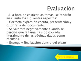 A la hora de calificar las tareas, se tendrán
en cuenta los siguientes aspectos:
- Correcta expresión escrita, presentación y
ortografía del documento.
- Se valorará negativamente cuando se
perciba que la tarea ha sido copiada
literalmente de las páginas dadas como
recursos
- Entrega y finalización dentro del plazo
Volver a proceso
 
