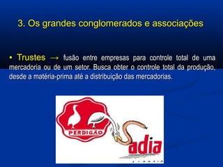 3. Os grandes conglomerados e associações3. Os grandes conglomerados e associações
▪▪ Trustes →Trustes → fusão entre empresas para controle total de umafusão entre empresas para controle total de uma
mercadoria ou de um setor. Busca obter o controle total da produção,mercadoria ou de um setor. Busca obter o controle total da produção,
desde a matéria-prima até a distribuição das mercadorias.desde a matéria-prima até a distribuição das mercadorias.
 