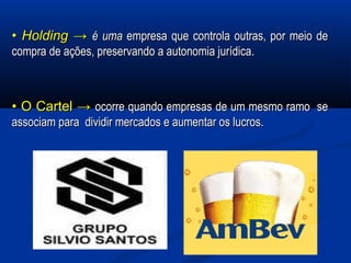 •• HoldingHolding →→ é umaé uma empresa que controla outras, por meio deempresa que controla outras, por meio de
compra de ações, preservando a autonomia jurídica.compra de ações, preservando a autonomia jurídica.
•• O Cartel →O Cartel → ocorre quando empresas de um mesmo ramo seocorre quando empresas de um mesmo ramo se
associam para dividir mercados e aumentar os lucros.associam para dividir mercados e aumentar os lucros.
 