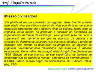 Missão civilizadora “ Os glorificadores da expansão conseguiram fazer triunfar a idéia, hoje ainda viva em vários setores da vida econômicas, de que a expansão ultramarina era o objetivo final da política, tendo sido os ingleses, entre outros, os primeiros a associar os benefícios do imperialismo ao triunfo da civilização, esse grande feito dos ‘povos superiores’. No momento em que os avanços da ciência e o sucesso do darwinismo asseguravam aos mais dotados a tarefa de espalhar pelo mundo os benefícios do progresso, os ingleses se julgavam necessariamente destinados, em essência, a realizar essa tarefa. ‘Eu acredito nessa raça’, dizia Joseph Chamberlain em 1895. Graças ao seu avanço, ao seu savoir-faire, os ingleses se encarregavam de civilizar o mundo, ‘este fardo do homem branco’” . (FERRO, Marc. O livro negro do colonialismo. RJ: Ediouro, 2004, pág. 22-3. 