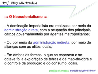 ::: O Neocolonialismo ::: - A dominação imperialista era realizada por meio da  administração direta , com a ocupação dos principais cargos governamentais por agentes metropolitanos; - Ou por meio da  administração indireta , por meio de alianças com as elites locais; - Em ambas as formas, o que se esperava e se obteve foi a exploração de terras e de mão-de-obra e o controle da produção e do consumo locais. 