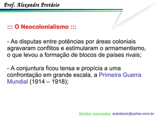 ::: O Neocolonialismo ::: - As disputas entre potências por áreas coloniais agravaram conflitos e estimularam o armamentismo, o que levou a formação de blocos de países rivais; - A conjuntura ficou tensa e propícia a uma confrontação em grande escala, a  Primeira Guerra Mundial  (1914 – 1918); 