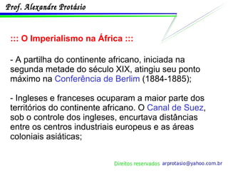 ::: O Imperialismo na África ::: - A partilha do continente africano, iniciada na segunda metade do século XIX, atingiu seu ponto máximo na  Conferência de Berlim  (1884-1885); - Ingleses e franceses ocuparam a maior parte dos territórios do continente africano. O  Canal de Suez , sob o controle dos ingleses, encurtava distâncias entre os centros industriais europeus e as áreas coloniais asiáticas; 