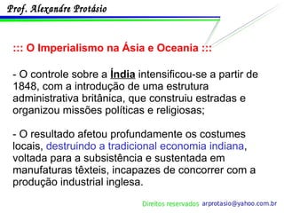 ::: O Imperialismo na Ásia e Oceania ::: - O controle sobre a  Índia  intensificou-se a partir de 1848, com a introdução de uma estrutura administrativa britânica, que construiu estradas e organizou missões políticas e religiosas; - O resultado afetou profundamente os costumes locais,  destruindo a tradicional economia indiana , voltada para a subsistência e sustentada em manufaturas têxteis, incapazes de concorrer com a produção industrial inglesa. 