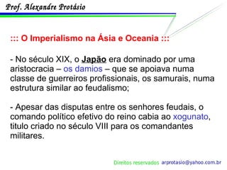::: O Imperialismo na Ásia e Oceania ::: - No século XIX, o  Japão  era dominado por uma aristocracia –  os damios  – que se apoiava numa classe de guerreiros profissionais, os samurais, numa estrutura similar ao feudalismo; - Apesar das disputas entre os senhores feudais, o comando político efetivo do reino cabia ao  xogunato , titulo criado no século VIII para os comandantes militares. 