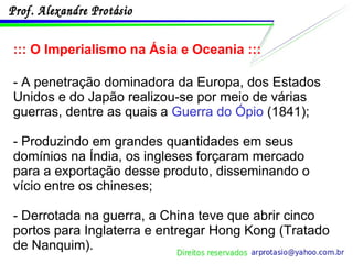 ::: O Imperialismo na Ásia e Oceania ::: - A penetração dominadora da Europa, dos Estados Unidos e do Japão realizou-se por meio de várias guerras, dentre as quais a  Guerra do Ópio  (1841); - Produzindo em grandes quantidades em seus domínios na Índia, os ingleses forçaram mercado para a exportação desse produto, disseminando o vício entre os chineses; - Derrotada na guerra, a China teve que abrir cinco portos para Inglaterra e entregar Hong Kong (Tratado de Nanquim). 