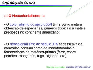 ::: O Neocolonialismo ::: - O  colonialismo do século XVI  tinha como meta a obtenção de especiarias, gêneros tropicais e metais preciosos no continente americano; - O  neocolonialismo do século XIX  necessitava de mercados consumidores de manufaturados e fornecedores de matérias-primas (ferro, cobre, petróleo, manganês, trigo, algodão, etc); 