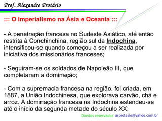 ::: O Imperialismo na Ásia e Oceania ::: - A penetração francesa no Sudeste Asiático, até então restrita à Conchinchina, região sul da  Indochina , intensificou-se quando começou a ser realizada por iniciativa dos missionários franceses; - Seguiram-se os soldados de Napoleão III, que completaram a dominação; - Com a supremacia francesa na região, foi criada, em 1887, a União Indochinesa, que explorava carvão, chá e arroz. A dominação francesa na Indochina estendeu-se até o início da segunda metade do século XX; 
