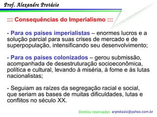 ::: Consequências do Imperialismo ::: -  Para os países imperialistas  – enormes lucros e a solução parcial para suas crises de mercado e de superpopulação, intensificando seu desenvolvimento; -  Para os países colonizados  – gerou submissão, acompanhada de desestruturação socioeconômica, política e cultural, levando à miséria, à fome e às lutas nacionalistas; - Seguiam as raízes da segregação racial e social, que seriam as bases de muitas dificuldades, lutas e conflitos no século XX. 