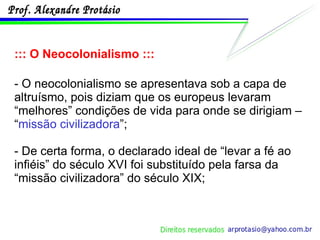 ::: O Neocolonialismo ::: - O neocolonialismo se apresentava sob a capa de altruísmo, pois diziam que os europeus levaram “melhores” condições de vida para onde se dirigiam – “ missão civilizadora ”; - De certa forma, o declarado ideal de “levar a fé ao infiéis” do século XVI foi substituído pela farsa da “missão civilizadora” do século XIX; 
