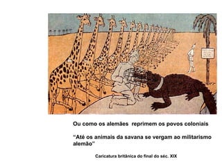 A outra visão Crítica Ou como os alemães  reprimem os povos coloniais “ Até os animais da savana se vergam ao militarismo  alemão” Caricatura britânica do final do séc. XIX 