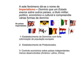 A este fenómeno dá-se o nome de  Imperialismo  –  Domínio que um Estado exerce sobre outros países, a título militar, político, económico e cultural  e compreendia várias formas de domínio  1- Estabelecimento de Domínios com forte colonização de população europeia  2-  Estabelecimento de Protectorados  3- Controlo económico sobre países independentes menos desenvolvidos (América  Latina, China) Os países imperialistas: 