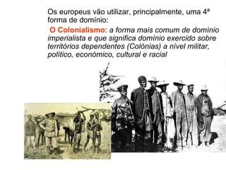 Os europeus vão utilizar, principalmente, uma 4ª forma de domínio: O Colonialismo :  a forma mais comum de domínio imperialista e que significa domínio exercido sobre territórios dependentes (Colónias) a nível militar, político, económico, cultural e racial 