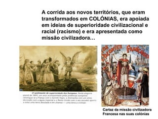 A corrida aos novos territórios, que eram transformados em COLÓNIAS, era apoiada em ideias de superioridade civilizacional e racial (racismo) e era apresentada como missão civilizadora… Cartaz da missão civilizadora Francesa nas suas colónias 