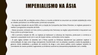 IMPERIALISMO NA ÁSIA
- Antes do século XIX, as relações entre a Ásia e o mundo ocidental se resumiam ao contato estabelecido entre
as cidades portuárias e as embarcações comerciais europeias.
- Na segunda metade do século XVIII, com a criação da Companhia das Índias Orientais, os ingleses passaram a
realizar a progressiva conquista da Índia.
- Nesse processo, entraram em luta contra a presença dos franceses na região subcontinental e impuseram sua
força contra os príncipes locais.
- Até a primeira metade do XIX, os ingleses já realizavam a cobrança de impostos, praticavam o comércio e
vigiavam a população local com o uso de tropas nativas, conhecidos como cipaios.
- A ação inglesa também se estendeu até a China, quando os britânicos descobriram que poderiam explorar a
comercialização do ópio como droga entorpecente. Inconformado com os prejuízos causados à saúde da população, o
governo chinês estabeleceu a proibição do comércio da droga e uma severa política contra qualquer tentativa de
contrabando do mesmo produto. Logicamente, os britânicos sentiram-se intensamente prejudicados com a medida.
 