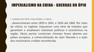 IMPERIALISMO NA CHINA - GUERRAS DO ÓPIO
• GUERRAS DO ÓPIO ( INGLATERRA x CHINA);
- desenvolveram entre 1839 e 1842, e 1856 até 1860. Por meio
da vitória, os ingleses impuseram uma série de tratados que
garantiam e ampliavam interesses políticos e econômicos na
região. Vários portos comerciais chineses foram abertos aos
países europeus, a comercialização do ópio liberada e a ação
dos missionários cristãos reconhecida.
 