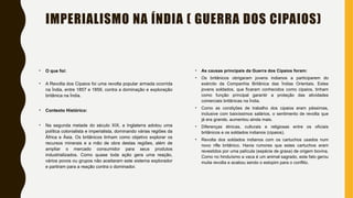 IMPERIALISMO NA ÍNDIA ( GUERRA DOS CIPAIOS)
• O que foi:
• A Revolta dos Cipaios foi uma revolta popular armada ocorrida
na Índia, entre 1857 e 1859, contra a dominação e exploração
britânica na Índia.
• Contexto Histórico:
• Na segunda metade do século XIX, a Inglaterra adotou uma
política colonialista e imperialista, dominando várias regiões da
África e Ásia. Os britânicos tinham como objetivo explorar os
recursos minerais e a mão de obra destas regiões, além de
ampliar o mercado consumidor para seus produtos
industrializados. Como quase toda ação gera uma reação,
vários povos ou grupos não aceitaram este sistema explorador
e partiram para a reação contra o dominador.
• As causas principais da Guerra dos Cipaios foram:
• Os britânicos obrigaram jovens indianos a participarem do
exército da Companhia Britânica das Índias Orientais. Estes
jovens soldados, que ficaram conhecidos como cipaios, tinham
como função principal garantir a proteção das atividades
comerciais britânicas na Índia.
• Como as condições de trabalho dos cipaios eram péssimas,
inclusive com baixíssimos salários, o sentimento de revolta que
já era grande, aumentou ainda mais.
• Diferenças étnicas, culturais e religiosas entre os oficiais
britânicos e os soldados indianos (cipaios).
• Revolta dos soldados indianos com os cartuchos usados num
novo rifle britânico. Havia rumores que estes cartuchos eram
revestidos por uma película (espécie de graxa) de origem bovina.
Como no hinduísmo a vaca é um animal sagrado, este fato gerou
muita revolta e acabou sendo o estopim para o conflito.
 