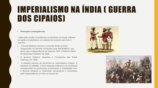IMPERIALISMO NA ÍNDIA ( GUERRA
DOS CIPAIOS)
• Principais consequências
• Após esta revolta, os britânicos aumentaram as forças militares
na região e implantaram um sistema de controle mais forte e
coercivo.
• A Coroa Britânica assumiu o controle direto da Índia,
inaugurando um período conhecido como Raj Britânico, que
durou até a independência da Índia em 1947. A Rainha Vitória
foi declarada Imperatriz da Índia.
• O governo britânico dissolveu a Companhia das Índias
Orientais, em 1858.
• A rebelião semeou as sementes do nacionalismo indiano. A
memória da rebelião, a dura resposta britânica e as mudanças
subsequentes na governança aumentaram a insatisfação com
o domínio britânico e, finalmente, alimentaram o movimento
pela independência da Índia no século XX.
 
