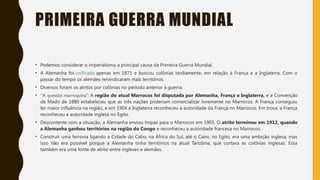 PRIMEIRA GUERRA MUNDIAL
• Podemos considerar o imperialismo a principal causa da Primeira Guerra Mundial.
• A Alemanha foi unificada apenas em 1871 e buscou colônias tardiamente, em relação à França e a Inglaterra. Com o
passar do tempo os alemães reivindicaram mais territórios.
• Diversos foram os atritos por colônias no período anterior à guerra.
• “A questão marroquina”: A região do atual Marrocos foi disputada por Alemanha, França e Inglaterra, e a Convenção
de Madri de 1880 estabeleceu que as três nações poderiam comercializar livremente no Marrocos. A França conseguiu
ter maior influência na região, e em 1904 a Inglaterra reconheceu a autoridade da França no Marrocos. Em troca, a França
reconheceu a autoridade inglesa no Egito.
• Descontente com a situação, a Alemanha enviou tropas para o Marrocos em 1905. O atrito terminou em 1912, quando
a Alemanha ganhou territórios na região do Congo e reconheceu a autoridade francesa no Marrocos.
• Construir uma ferrovia ligando a Cidade do Cabo, na África do Sul, até o Cairo, no Egito, era uma ambição inglesa, mas
isso não era possível porque a Alemanha tinha territórios na atual Tanzânia, que cortava as colônias inglesas. Essa
também era uma fonte de atrito entre ingleses e alemães.
 