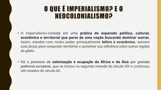 O QUE É IMPERIALISMO? E O
NEOCOLONIALISMO?
• O Imperialismo consiste em uma prática de expansão política, cultural,
econômica e territorial que parte de uma nação buscando dominar outras.
Assim, estados com muito poder, principalmente bélico e econômico, exercem
suas forças para conquistar territórios e aumentar sua influência sobre outras regiões
do globo.
• Foi o processo de colonização e ocupação da África e da Ásia por grandes
potências europeias, que se iniciou na segunda metade do século XIX e continuou
até meados do século XX.
 