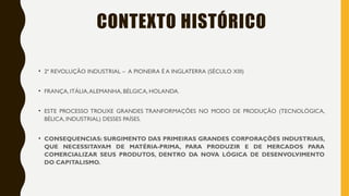 CONTEXTO HISTÓRICO
• 2ª REVOLUÇÃO INDUSTRIAL – A PIONEIRA É A INGLATERRA (SÉCULO XIII)
• FRANÇA, ITÁLIA,ALEMANHA, BÉLGICA, HOLANDA.
• ESTE PROCESSO TROUXE GRANDES TRANFORMAÇÕES NO MODO DE PRODUÇÃO (TECNOLÓGICA,
BÉLICA, INDUSTRIAL) DESSES PAÍSES.
• CONSEQUENCIAS: SURGIMENTO DAS PRIMEIRAS GRANDES CORPORAÇÕES INDUSTRIAIS,
QUE NECESSITAVAM DE MATÉRIA-PRIMA, PARA PRODUZIR E DE MERCADOS PARA
COMERCIALIZAR SEUS PRODUTOS, DENTRO DA NOVA LÓGICA DE DESENVOLVIMENTO
DO CAPITALISMO.
 