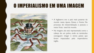 O IMPERIALISMO EM UMA IMAGEM
• A Inglaterra era o país mais potente do
mundo nesta época. Estava á frente No
processo de industrialização e possuía a
maior frota naval do mundo.
• Na imagem, ela está representada como a
cabeça de um polvo, onde os tentáculos
conseguem chegar á vários países que
foram impactados pelo imperialismo
inglês.
 