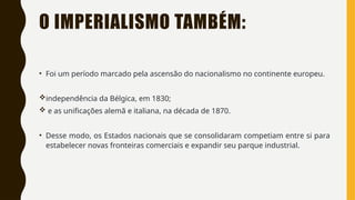 O IMPERIALISMO TAMBÉM:
• Foi um período marcado pela ascensão do nacionalismo no continente europeu.
independência da Bélgica, em 1830;
 e as unificações alemã e italiana, na década de 1870.
• Desse modo, os Estados nacionais que se consolidaram competiam entre si para
estabelecer novas fronteiras comerciais e expandir seu parque industrial.
 