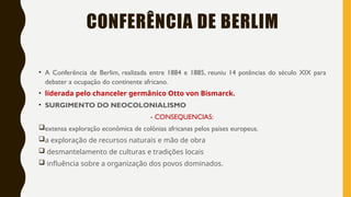 CONFERÊNCIA DE BERLIM
• A Conferência de Berlim, realizada entre 1884 e 1885, reuniu 14 potências do século XIX para
debater a ocupação do continente africano.
• liderada pelo chanceler germânico Otto von Bismarck.
• SURGIMENTO DO NEOCOLONIALISMO
- CONSEQUENCIAS:
extensa exploração econômica de colônias africanas pelos países europeus.
a exploração de recursos naturais e mão de obra
 desmantelamento de culturas e tradições locais
 influência sobre a organização dos povos dominados.
 