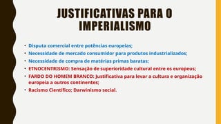 JUSTIFICATIVAS PARA O
IMPERIALISMO
• Disputa comercial entre potências europeias;
• Necessidade de mercado consumidor para produtos industrializados;
• Necessidade de compra de matérias primas baratas;
• ETNOCENTRISMO: Sensação de superioridade cultural entre os europeus;
• FARDO DO HOMEM BRANCO: Justificativa para levar a cultura e organização
europeia a outros continentes;
• Racismo Científico; Darwinismo social.
 