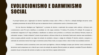 EVOLUCIONISMO E DARWINISMO
SOCIAL
A principal hipótese para a legitimação do domínio imperialista europeu sobre a África e a Ásia foi a utilização ideológica de teorias raciais
europeias provenientes do século XIX.As que mais se destacaram foram o evolucionismo social e o darwinismo social.
Um dos discursos ideológicos que “legitimariam” o processo de domínio e exploração dos europeus sobre asiáticos e africanos seria
o evolucionismo social. Tal teoria classificava as sociedades em três etapas evolutivas: 1ª) bárbara; 2ª) primitiva; 3ª) civilizada. Os europeus se
consideravam integrantes da 3ª etapa (civilizada) e classificavam os asiáticos como primitivos e os africanos como bárbaros. Portanto, restaria ao
colonizador europeu a “missão civilizatória”, através da qual asiáticos e africanos tinham de ser dominados. Sendo assim, estariam estes assimilando a
cultura europeia, podendo ascender nas etapas de evolução da sociedade e alcançar o estágio de civilizados. O domínio colonial, a conquista e a
submissão de continentes inteiros foram legal e moralmente aceitos. Desse modo, os europeus tinham o dever de fazer tais sociedades evoluírem.
O darwinismo social se caracterizou como outra teoria que legitimou o discurso ideológico europeu para dominar outros continentes. O
darwinismo social compactuava com a ideia de que a teoria da evolução das espécies (Darwin) poderia ser aplicada à sociedade.Tal teoria difundia o
propósito de que na luta pela vida somente as nações e as raças mais fortes e capazes sobreviveriam.
 