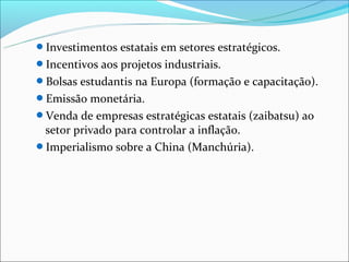 Investimentos estatais em setores estratégicos.
Incentivos aos projetos industriais.
Bolsas estudantis na Europa (formação e capacitação).
Emissão monetária.
Venda de empresas estratégicas estatais (zaibatsu) ao
 setor privado para controlar a inflação.
Imperialismo sobre a China (Manchúria).
 
