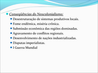 Conseqüências do Neocolonialismo:
  Desestruturação de sistemas produtivos locais.
  Fome endêmica, miséria crônica.
  Submissão econômica das regiões dominadas.
  Agravamento de conflitos regionais.
  Desenvolvimento de nações industrializadas.
  Disputas imperialistas.
  I Guerra Mundial
 