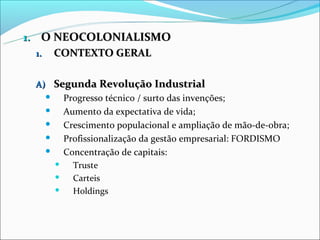 1. O NEOCOLONIALISMO
   1. CONTEXTO GERAL


 A) Segunda Revolução Industrial
      Progresso técnico / surto das invenções;
      Aumento da expectativa de vida;
      Crescimento populacional e ampliação de mão-de-obra;
      Profissionalização da gestão empresarial: FORDISMO
      Concentração de capitais:
        Truste
        Carteis
        Holdings
 