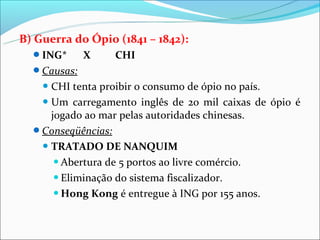 B) Guerra do Ópio (1841 – 1842):
  ING*      X    CHI
  Causas:
     CHI  tenta proibir o consumo de ópio no país.
    Um carregamento inglês de 20 mil caixas de ópio é
     jogado ao mar pelas autoridades chinesas.
  Conseqüências:
    TRATADO DE NANQUIM

       Abertura de 5 portos ao livre comércio.

       Eliminação do sistema fiscalizador.

       Hong Kong é entregue à ING por 155 anos.
 
